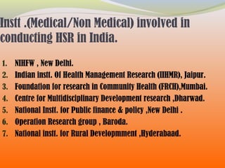 Instt .(Medical/Non Medical) involved in
conducting HSR in India.
1. NIHFW , New Delhi.
2. Indian instt. Of Health Management Research (IIHMR), Jaipur.
3. Foundation for research in Community Health (FRCH),Mumbai.
4. Centre for Multidisciplinary Development research ,Dharwad.
5. National Instt. for Public finance & policy ,New Delhi .
6. Operation Research group , Baroda.
7. National instt. for Rural Developmment ,Hyderabaad.
 