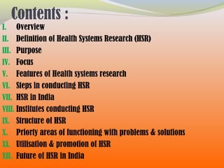 Contents :
I. Overview
II. Definition of Health Systems Research (HSR)
III. Purpose
IV. Focus
V. Features of Health systems research
VI. Steps in conducting HSR
VII. HSR in India
VIII. Institutes conducting HSR
IX. Structure of HSR
X. Priorty areas of functioning with problems & solutions
XI. Utilisation & promotion of HSR
XII. Future of HSR in India
 