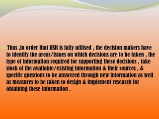 Thus ,in order that HSR is fully utilised , the decision makers have
to identify the areas/issues on which decisions are to be taken , the
type of information required for supporting these decisions , take
stock of the available/existing information & their sources , &
specific questions to be answered through new information as well
as measures to be taken to design & implement research for
obtaining these information .
 