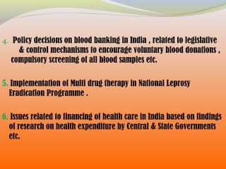 4. Policy decisions on blood banking in India , related to legislative
& control mechanisms to encourage voluntary blood donations ,
compulsory screening of all blood samples etc.
5. Implementation of Multi drug therapy in National Leprosy
Eradication Programme .
6. Issues related to financing of health care in India based on findings
of research on health expenditure by Central & State Governments
etc.
 