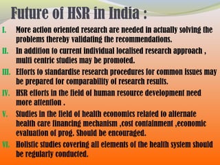Future of HSR in India :
I. More action oriented research are needed in actually solving the
problems thereby validating the recommendations.
II. In addition to current individual localised research approach ,
multi centric studies may be promoted.
III. Efforts to standardise research procedures for common issues may
be prepared for comparability of research results.
IV. HSR efforts in the field of human resource development need
more attention .
V. Studies in the field of health economics related to alternate
health care financing mechanism ,cost containment ,economic
evaluation of prog. Should be encouraged.
VI. Holistic studies covering all elements of the health system should
be regularly conducted.
 
