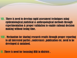 VII . There is need to develop rapid assessment techniques using
epidemiological,statistical & anthropological methods through
experimentation & proper validation to enable rational decision
making without losing time.
VIII . Mechanism for sharing research results through proper reporting
to all interested parties ,conferences ,publication etc. need to be
developed & sustained.
IX .There is need for focussing HSR in districts .
 