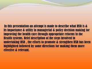 In this presentation an attempt is made to describe what HSR is &
its importance & utility in managerial & policy decision making for
improving the health care through appropriate reforms in the
Health systems. Brief description of the steps involved in
undertaking HSR , the efforts to promote & strengthen HSR has been
highlighted followed by some directions for making them more
effective & relevant.
 