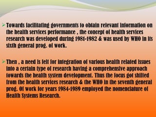 Towards facilitating governments to obtain relevant information on
the health services performance , the concept of health services
research was developed during 1981-1982 & was used by WHO in its
sixth general prog. of work.
Then , a need is felt for integration of various health related issues
into a certain type of research having a comprehensive approach
towards the health system development. Thus the focus got shifted
from the health services research & the WHO in the seventh general
prog. Of work for years 1984-1989 employed the nomenclature of
Health Systems Research.
 
