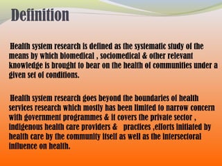 Definition
Health system research is defined as the systematic study of the
means by which biomedical , sociomedical & other relevant
knowledge is brought to bear on the health of communities under a
given set of conditions.
Health system research goes beyond the boundaries of health
services research which mostly has been limited to narrow concern
with government programmes & it covers the private sector ,
indigenous health care providers & practices ,efforts initiated by
health care by the community itself as well as the intersectoral
influence on health.
 
