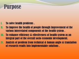 Purpose
I. To solve health problems .
II. To improve the health of people through improvement of the
various interrelated components of the health system .
III. To enhance efficiency & effectiveness of health system as an
integral part of the overall socio economic development.
IV. Analysis of problem from technical & human angle & translation
of research results into implementable solutions .
 