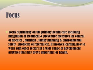 Focus
Focus is primarily on the primary health care including
integration of treatment & preventive measures for control
of diseases , nutrition , family planning & environmental
safety , problems of referral etc. It involves learning how to
work with other sectors in a wide range of development
activities that may prove important for health.
 
