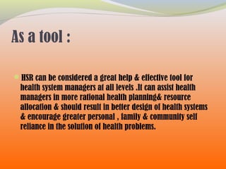 As a tool :
HSR can be considered a great help & effective tool for
health system managers at all levels .It can assist health
managers in more rational health planning& resource
allocation & should result in better design of health systems
& encourage greater personal , family & community self
reliance in the solution of health problems.
 