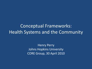 Conceptual Frameworks: Health Systems and the Community Henry Perry Johns Hopkins University CORE Group, 30 April 2010 