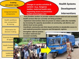 Integrated service
components
Health Systems
Development
Interventions
Changes in service activities &
content: (e.g.. Kangaroo
mother, maternal health care,
improving access to preventive
health technologies etc)
Enabling
sub-system inputs…
• Train frontline workers to provide evidence-based maternal and neonatal
health services that are currently not being provided.
• Implement interventions that are proven to reduce under-five mortality
by increasing the capacity of providers at community, sub-district, and
district-level service points.
• Coordinate community and clinic-based activities to standardize access to
anti-malarial preventive measures and therapeutic regimes.
Health workforce
size, composition
& training
• Strengthen referral systems
to reduce maternal and
neonatal mortality.
Information for
decision-making
Essential drug supply
& logistics
Health financing and
planning
Leadership &
governance
 