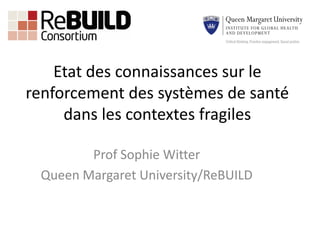 Etat des connaissances sur le
renforcement des systèmes de santé
dans les contextes fragiles
Prof Sophie Witter
Queen Margaret University/ReBUILD
 
