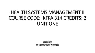 HEALTH SYSTEMS MANAGEMENT II
COURSE CODE: KFPA 314 CREDITS: 2
UNIT ONE
LECTURER
DR JOSEPH TEYE NUERTEY
 