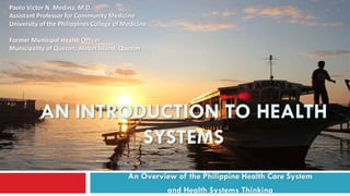 AN INTRODUCTION TO HEALTH
SYSTEMS
An Overview of the Philippine Health Care System
and Health Systems Thinking
Paolo Victor N. Medina, M.D.
Assistant Professor for Community Medicine
University of the Philippines College of Medicine
Former Municipal Health Officer
Municipality of Quezon, Alabat Island, Quezon
 