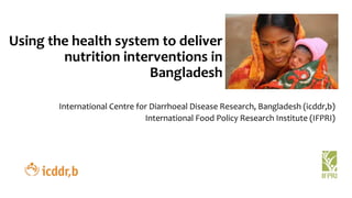 Using the health system to deliver
nutrition interventions in
Bangladesh
International Centre for Diarrhoeal Disease Research, Bangladesh (icddr,b)
International Food Policy Research Institute (IFPRI)
 