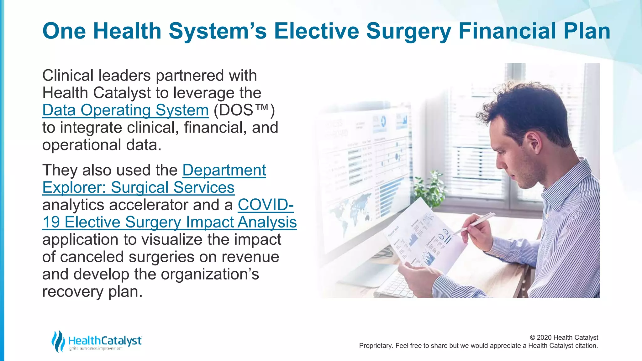 © 2020 Health Catalyst
Proprietary. Feel free to share but we would appreciate a Health Catalyst citation.
One Health System’s Elective Surgery Financial Plan
Clinical leaders partnered with
Health Catalyst to leverage the
Data Operating System (DOS™)
to integrate clinical, financial, and
operational data.
They also used the Department
Explorer: Surgical Services
analytics accelerator and a COVID-
19 Elective Surgery Impact Analysis
application to visualize the impact
of canceled surgeries on revenue
and develop the organization’s
recovery plan.
 