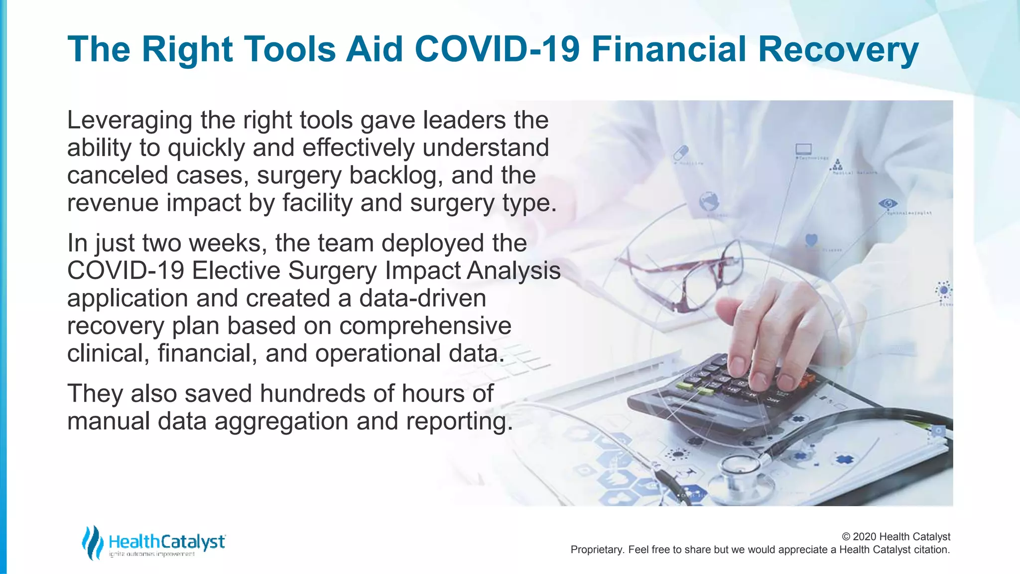 © 2020 Health Catalyst
Proprietary. Feel free to share but we would appreciate a Health Catalyst citation.
The Right Tools Aid COVID-19 Financial Recovery
Leveraging the right tools gave leaders the
ability to quickly and effectively understand
canceled cases, surgery backlog, and the
revenue impact by facility and surgery type.
In just two weeks, the team deployed the
COVID-19 Elective Surgery Impact Analysis
application and created a data-driven
recovery plan based on comprehensive
clinical, financial, and operational data.
They also saved hundreds of hours of
manual data aggregation and reporting.
 