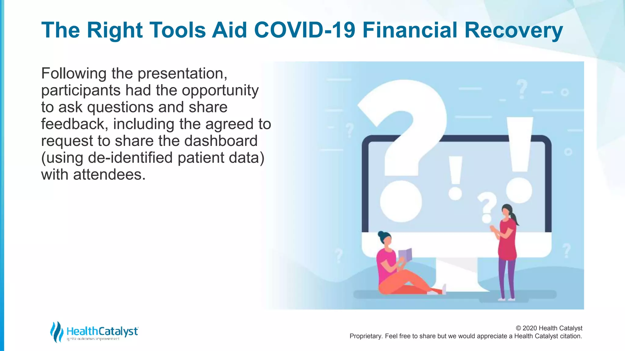 © 2020 Health Catalyst
Proprietary. Feel free to share but we would appreciate a Health Catalyst citation.
The Right Tools Aid COVID-19 Financial Recovery
Following the presentation,
participants had the opportunity
to ask questions and share
feedback, including the agreed to
request to share the dashboard
(using de-identified patient data)
with attendees.
 