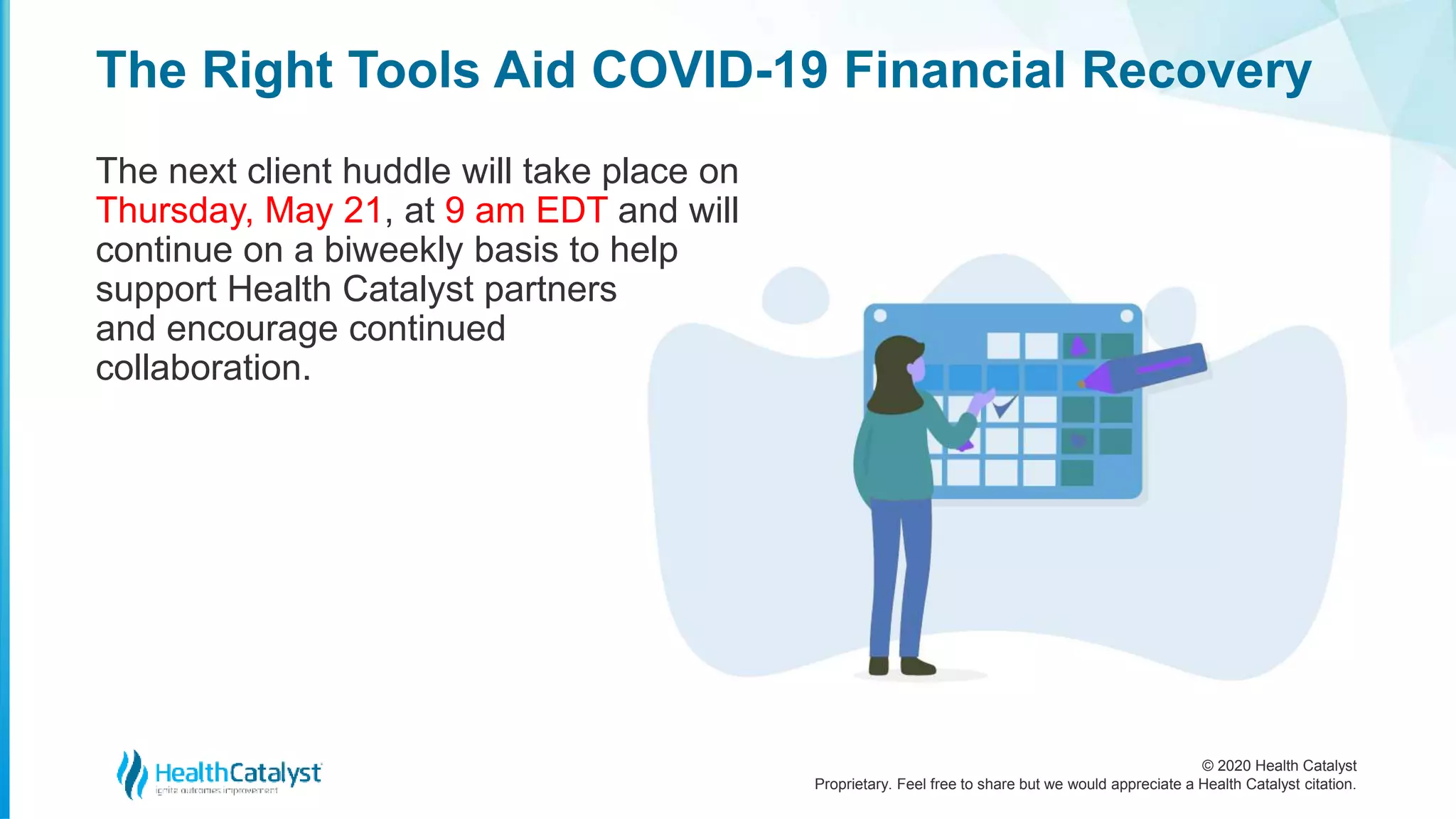 © 2020 Health Catalyst
Proprietary. Feel free to share but we would appreciate a Health Catalyst citation.
The Right Tools Aid COVID-19 Financial Recovery
The next client huddle will take place on
Thursday, May 21, at 9 am EDT and will
continue on a biweekly basis to help
support Health Catalyst partners
and encourage continued
collaboration.
 