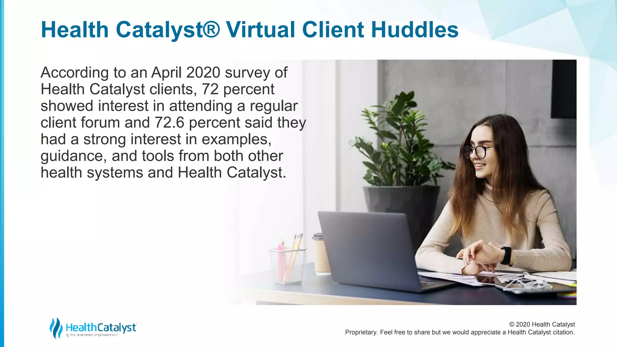 © 2020 Health Catalyst
Proprietary. Feel free to share but we would appreciate a Health Catalyst citation.
Health Catalyst® Virtual Client Huddles
According to an April 2020 survey of
Health Catalyst clients, 72 percent
showed interest in attending a regular
client forum and 72.6 percent said they
had a strong interest in examples,
guidance, and tools from both other
health systems and Health Catalyst.
 