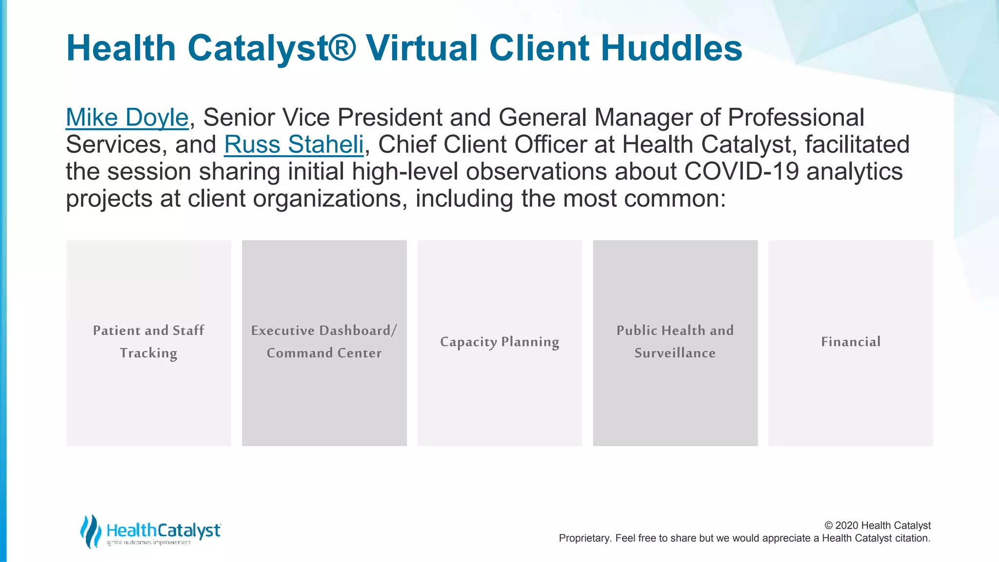 © 2020 Health Catalyst
Proprietary. Feel free to share but we would appreciate a Health Catalyst citation.
Health Catalyst® Virtual Client Huddles
Mike Doyle, Senior Vice President and General Manager of Professional
Services, and Russ Staheli, Chief Client Officer at Health Catalyst, facilitated
the session sharing initial high-level observations about COVID-19 analytics
projects at client organizations, including the most common:
Patient and Staff
Tracking
Executive Dashboard/
Command Center
Capacity Planning
Public Health and
Surveillance
Financial
 