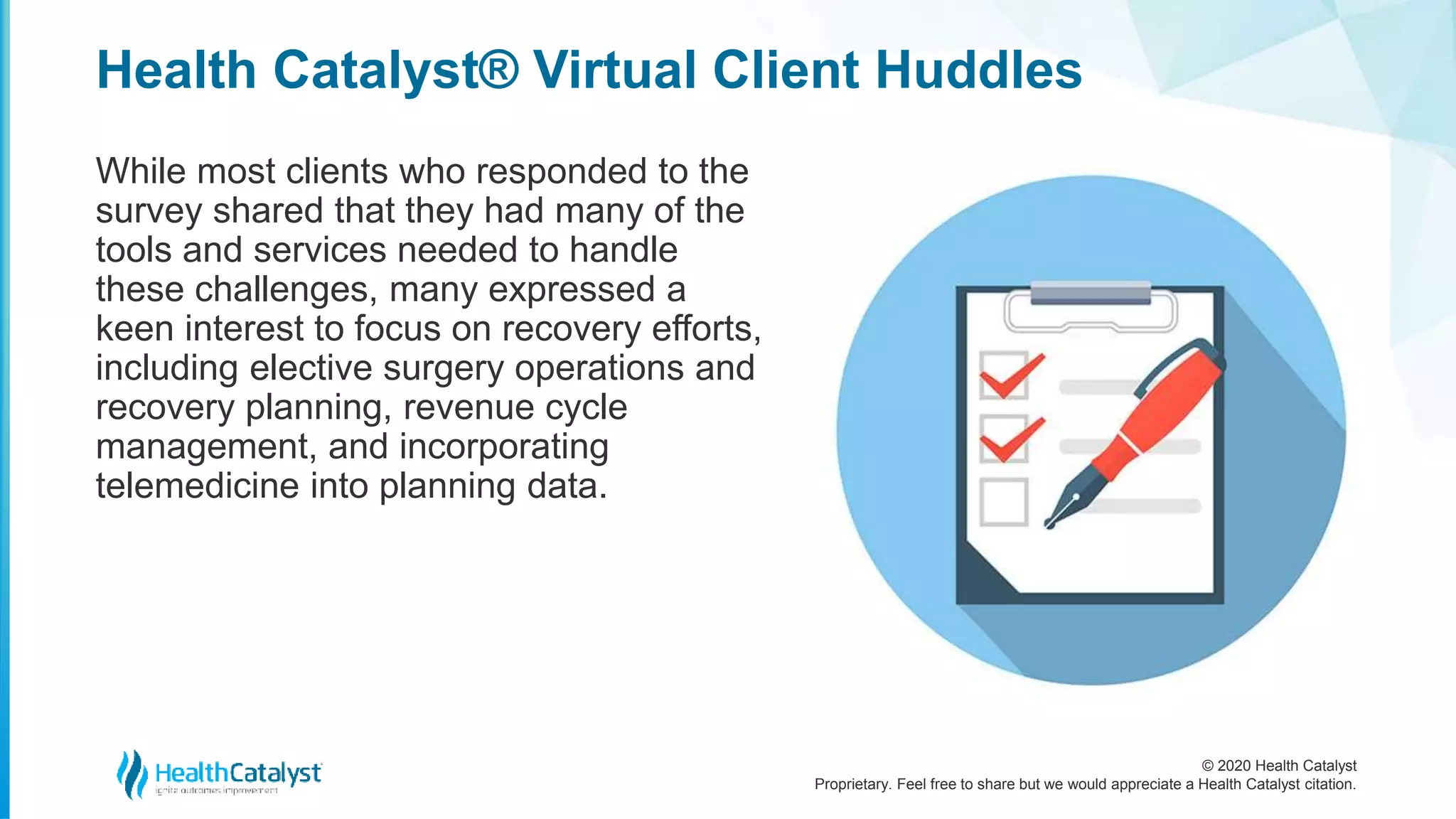 © 2020 Health Catalyst
Proprietary. Feel free to share but we would appreciate a Health Catalyst citation.
Health Catalyst® Virtual Client Huddles
While most clients who responded to the
survey shared that they had many of the
tools and services needed to handle
these challenges, many expressed a
keen interest to focus on recovery efforts,
including elective surgery operations and
recovery planning, revenue cycle
management, and incorporating
telemedicine into planning data.
 