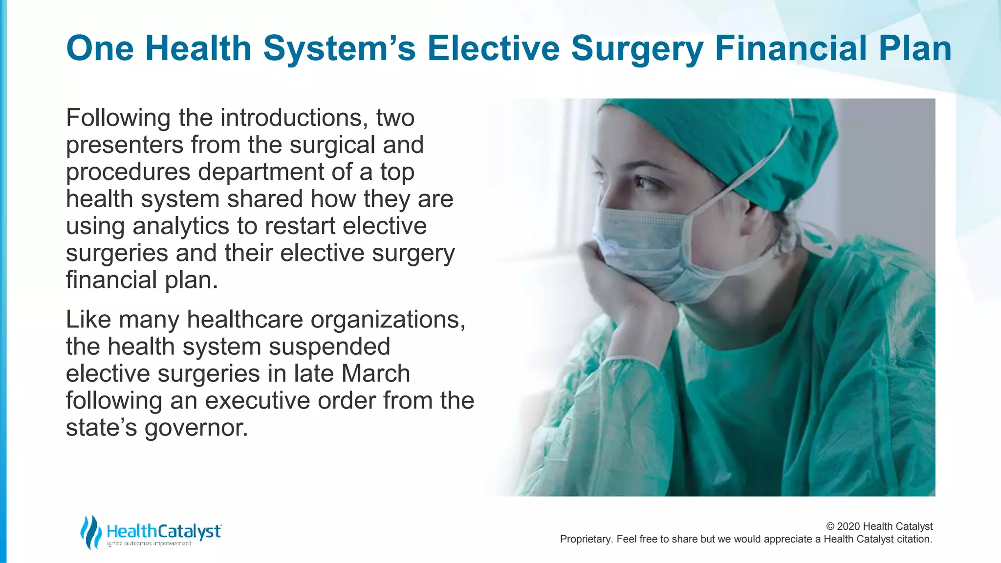 © 2020 Health Catalyst
Proprietary. Feel free to share but we would appreciate a Health Catalyst citation.
One Health System’s Elective Surgery Financial Plan
Following the introductions, two
presenters from the surgical and
procedures department of a top
health system shared how they are
using analytics to restart elective
surgeries and their elective surgery
financial plan.
Like many healthcare organizations,
the health system suspended
elective surgeries in late March
following an executive order from the
state’s governor.
 