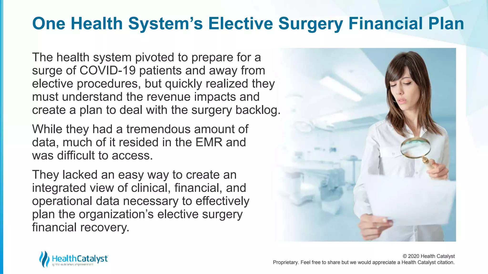 © 2020 Health Catalyst
Proprietary. Feel free to share but we would appreciate a Health Catalyst citation.
One Health System’s Elective Surgery Financial Plan
The health system pivoted to prepare for a
surge of COVID-19 patients and away from
elective procedures, but quickly realized they
must understand the revenue impacts and
create a plan to deal with the surgery backlog.
While they had a tremendous amount of
data, much of it resided in the EMR and
was difficult to access.
They lacked an easy way to create an
integrated view of clinical, financial, and
operational data necessary to effectively
plan the organization’s elective surgery
financial recovery.
 