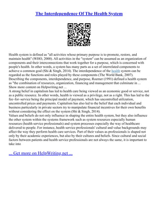 The Interdependence Of The Health System
Health system is defined as "all activities whose primary purpose is to promote, restore, and
maintain health" (WHO, 2000). All activities in the "system" can be assumed as an organization of
components and their interconnections that work together for a purpose, which is concerned with
people's health. In other words, a system has many parts as a set of interrelated components to
achieve a common goal (Shi & Singh, 2014). The interdependence of the health system can be
regarded as the functions and roles played by these components (The World Bank, 2007).
Describing the components, interdependence, and purpose, Roemer (1991) defined a health system
as "the combination of resources, organization, financing and management that culminate in ...
Show more content on Helpwriting.net ...
A strong belief in capitalism has led to health care being viewed as an economic good or service, not
as a public resource. In other words, health is viewed as a privilege, not as a right. This has led to the
fee–for–service being the principal model of payment, which has uncontrolled utilization,
uncontrolled prices and payments. Capitalism has also led to the belief that each individual and
business particularly in private sectors try to manipulate financial incentives for their own benefits
without considering the effect on the system (Shi & Singh, 2014).
Values and beliefs do not only influence in shaping the entire health system, but they also influence
the other system within the systems framework such as system resources especially human
resources (health service professionals) and system processes especially the way of healthcare
delivered to people. For instance, health service professionals' cultural and value backgrounds may
affect the way they perform health care services. Part of their values as professionals is shaped not
only by their academic experiences, but also by their cultures and beliefs. Since cultural and social
factors between patients and health service professionals are not always the same, it is important to
take into
... Get more on HelpWriting.net ...
 