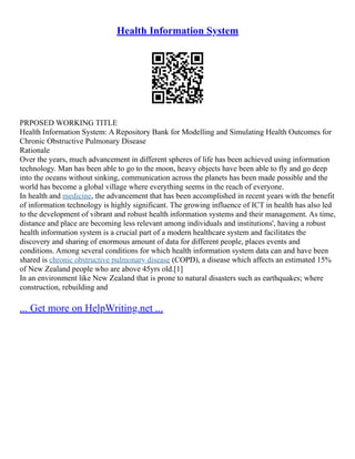 Health Information System
PRPOSED WORKING TITLE
Health Information System: A Repository Bank for Modelling and Simulating Health Outcomes for
Chronic Obstructive Pulmonary Disease
Rationale
Over the years, much advancement in different spheres of life has been achieved using information
technology. Man has been able to go to the moon, heavy objects have been able to fly and go deep
into the oceans without sinking, communication across the planets has been made possible and the
world has become a global village where everything seems in the reach of everyone.
In health and medicine, the advancement that has been accomplished in recent years with the benefit
of information technology is highly significant. The growing influence of ICT in health has also led
to the development of vibrant and robust health information systems and their management. As time,
distance and place are becoming less relevant among individuals and institutions', having a robust
health information system is a crucial part of a modern healthcare system and facilitates the
discovery and sharing of enormous amount of data for different people, places events and
conditions. Among several conditions for which health information system data can and have been
shared is chronic obstructive pulmonary disease (COPD), a disease which affects an estimated 15%
of New Zealand people who are above 45yrs old.[1]
In an environment like New Zealand that is prone to natural disasters such as earthquakes; where
construction, rebuilding and
... Get more on HelpWriting.net ...
 