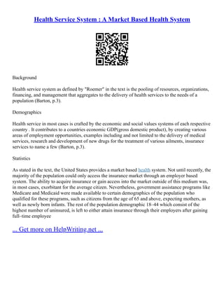 Health Service System : A Market Based Health System
Background
Health service system as defined by "Roemer" in the text is the pooling of resources, organizations,
financing, and management that aggregates to the delivery of health services to the needs of a
population (Barton, p.3).
Demographics
Health service in most cases is crafted by the economic and social values systems of each respective
country . It contributes to a countries economic GDP(gross domestic product), by creating various
areas of employment opportunities, examples including and not limited to the delivery of medical
services, research and development of new drugs for the treatment of various ailments, insurance
services to name a few (Barton, p.3).
Statistics
As stated in the text, the United States provides a market based health system. Not until recently, the
majority of the population could only access the insurance market through an employer based
system. The ability to acquire insurance or gain access into the market outside of this medium was,
in most cases, exorbitant for the average citizen. Nevertheless, government assistance programs like
Medicare and Medicaid were made available to certain demographics of the population who
qualified for these programs, such as citizens from the age of 65 and above, expecting mothers, as
well as newly born infants. The rest of the population demographic 18–44 which consist of the
highest number of uninsured, is left to either attain insurance through their employers after gaining
full–time employee
... Get more on HelpWriting.net ...
 