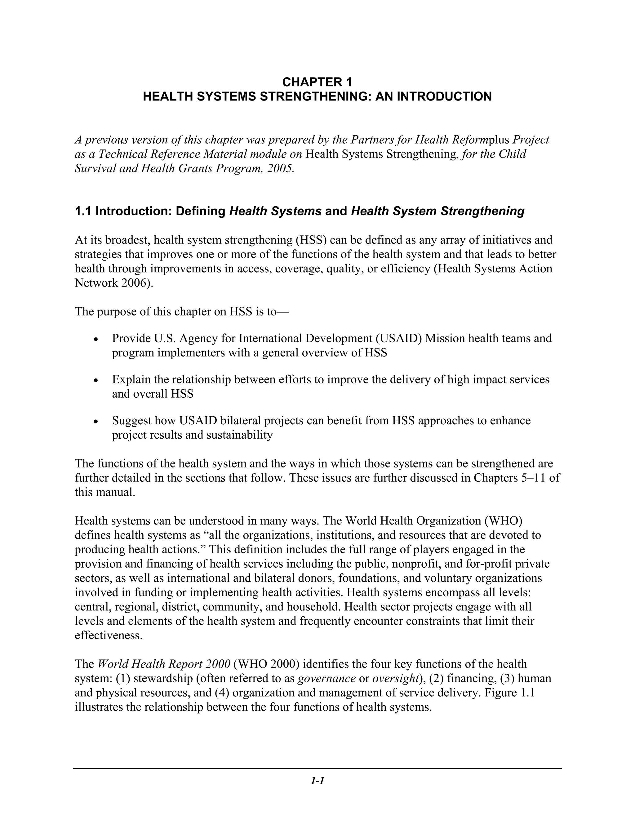 CHAPTER 1
              HEALTH SYSTEMS STRENGTHENING: AN INTRODUCTION


A previous version of this chapter was prepared by the Partners for Health Reformplus Project
as a Technical Reference Material module on Health Systems Strengthening, for the Child
Survival and Health Grants Program, 2005.


1.1 Introduction: Defining Health Systems and Health System Strengthening

At its broadest, health system strengthening (HSS) can be defined as any array of initiatives and
strategies that improves one or more of the functions of the health system and that leads to better
health through improvements in access, coverage, quality, or efficiency (Health Systems Action
Network 2006).

The purpose of this chapter on HSS is to—

   •   Provide U.S. Agency for International Development (USAID) Mission health teams and
       program implementers with a general overview of HSS

   •   Explain the relationship between efforts to improve the delivery of high impact services
       and overall HSS

   •   Suggest how USAID bilateral projects can benefit from HSS approaches to enhance
       project results and sustainability

The functions of the health system and the ways in which those systems can be strengthened are
further detailed in the sections that follow. These issues are further discussed in Chapters 5–11 of
this manual.

Health systems can be understood in many ways. The World Health Organization (WHO)
defines health systems as “all the organizations, institutions, and resources that are devoted to
producing health actions.” This definition includes the full range of players engaged in the
provision and financing of health services including the public, nonprofit, and for-profit private
sectors, as well as international and bilateral donors, foundations, and voluntary organizations
involved in funding or implementing health activities. Health systems encompass all levels:
central, regional, district, community, and household. Health sector projects engage with all
levels and elements of the health system and frequently encounter constraints that limit their
effectiveness.

The World Health Report 2000 (WHO 2000) identifies the four key functions of the health
system: (1) stewardship (often referred to as governance or oversight), (2) financing, (3) human
and physical resources, and (4) organization and management of service delivery. Figure 1.1
illustrates the relationship between the four functions of health systems.




                                                1-1
 