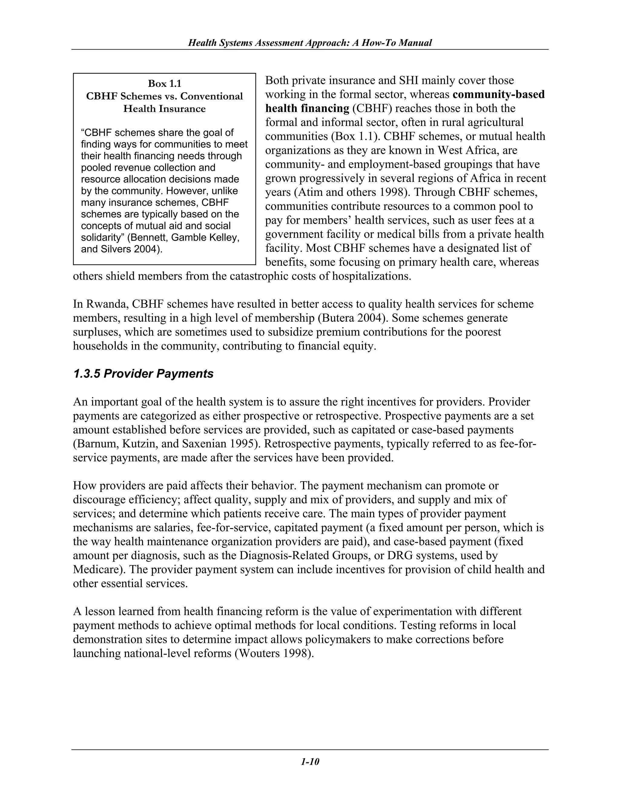 Health Systems Assessment Approach: A How-To Manual



            Box 1.1                    Both private insurance and SHI mainly cover those
  CBHF Schemes vs. Conventional        working in the formal sector, whereas community-based
       Health Insurance                health financing (CBHF) reaches those in both the
                                       formal and informal sector, often in rural agricultural
  “CBHF schemes share the goal of      communities (Box 1.1). CBHF schemes, or mutual health
  finding ways for communities to meet
  their health financing needs through
                                       organizations as they are known in West Africa, are
  pooled revenue collection and        community- and employment-based groupings that have
  resource allocation decisions made   grown progressively in several regions of Africa in recent
  by the community. However, unlike    years (Atim and others 1998). Through CBHF schemes,
  many insurance schemes, CBHF         communities contribute resources to a common pool to
  schemes are typically based on the
  concepts of mutual aid and social
                                       pay for members’ health services, such as user fees at a
  solidarity” (Bennett, Gamble Kelley, government facility or medical bills from a private health
  and Silvers 2004).                   facility. Most CBHF schemes have a designated list of
                                       benefits, some focusing on primary health care, whereas
others shield members from the catastrophic costs of hospitalizations.

In Rwanda, CBHF schemes have resulted in better access to quality health services for scheme
members, resulting in a high level of membership (Butera 2004). Some schemes generate
surpluses, which are sometimes used to subsidize premium contributions for the poorest
households in the community, contributing to financial equity.

1.3.5 Provider Payments

An important goal of the health system is to assure the right incentives for providers. Provider
payments are categorized as either prospective or retrospective. Prospective payments are a set
amount established before services are provided, such as capitated or case-based payments
(Barnum, Kutzin, and Saxenian 1995). Retrospective payments, typically referred to as fee-for-
service payments, are made after the services have been provided.

How providers are paid affects their behavior. The payment mechanism can promote or
discourage efficiency; affect quality, supply and mix of providers, and supply and mix of
services; and determine which patients receive care. The main types of provider payment
mechanisms are salaries, fee-for-service, capitated payment (a fixed amount per person, which is
the way health maintenance organization providers are paid), and case-based payment (fixed
amount per diagnosis, such as the Diagnosis-Related Groups, or DRG systems, used by
Medicare). The provider payment system can include incentives for provision of child health and
other essential services.

A lesson learned from health financing reform is the value of experimentation with different
payment methods to achieve optimal methods for local conditions. Testing reforms in local
demonstration sites to determine impact allows policymakers to make corrections before
launching national-level reforms (Wouters 1998).




                                               1-10
 