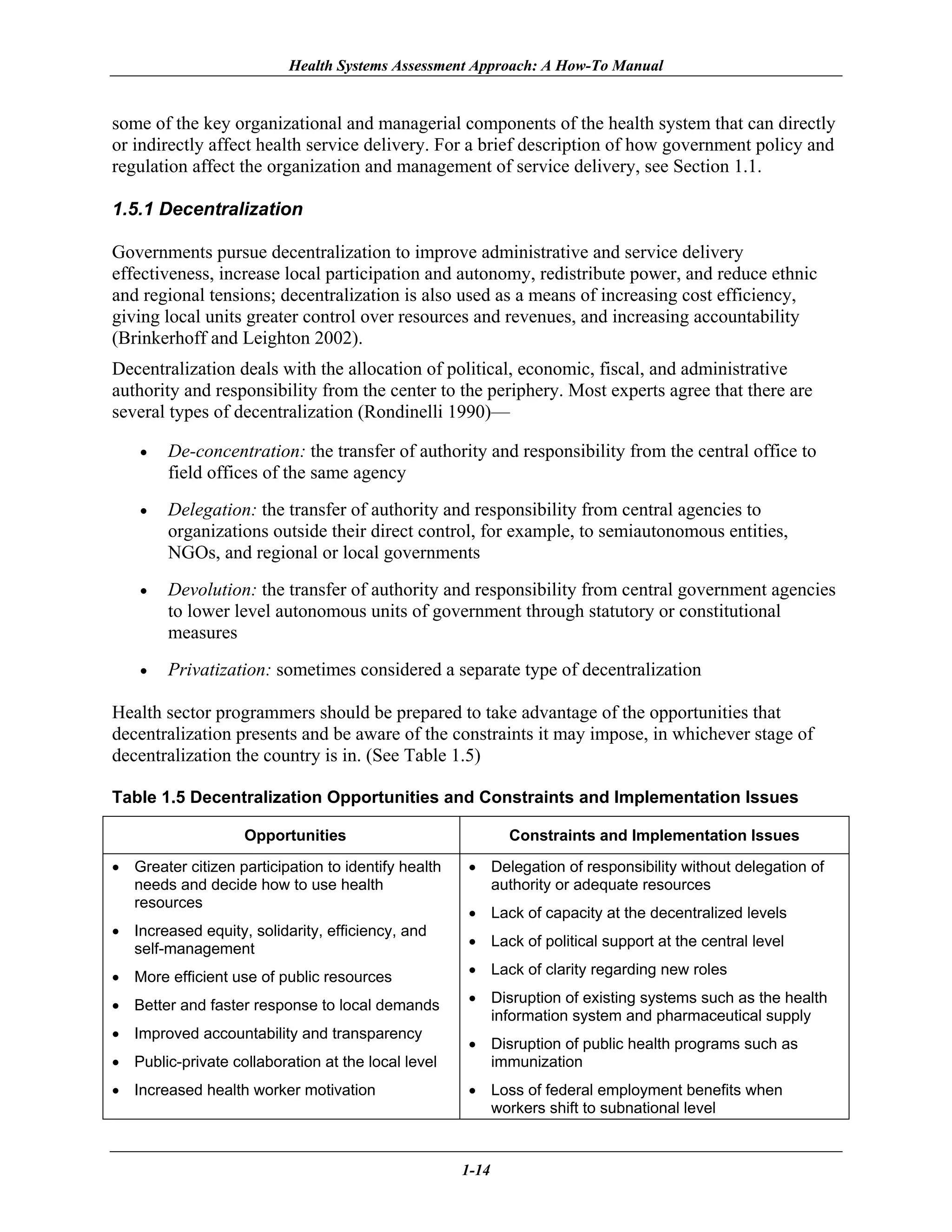 Health Systems Assessment Approach: A How-To Manual


some of the key organizational and managerial components of the health system that can directly
or indirectly affect health service delivery. For a brief description of how government policy and
regulation affect the organization and management of service delivery, see Section 1.1.

1.5.1 Decentralization

Governments pursue decentralization to improve administrative and service delivery
effectiveness, increase local participation and autonomy, redistribute power, and reduce ethnic
and regional tensions; decentralization is also used as a means of increasing cost efficiency,
giving local units greater control over resources and revenues, and increasing accountability
(Brinkerhoff and Leighton 2002).
Decentralization deals with the allocation of political, economic, fiscal, and administrative
authority and responsibility from the center to the periphery. Most experts agree that there are
several types of decentralization (Rondinelli 1990)—

    •   De-concentration: the transfer of authority and responsibility from the central office to
        field offices of the same agency
    •   Delegation: the transfer of authority and responsibility from central agencies to
        organizations outside their direct control, for example, to semiautonomous entities,
        NGOs, and regional or local governments
    •   Devolution: the transfer of authority and responsibility from central government agencies
        to lower level autonomous units of government through statutory or constitutional
        measures
    •   Privatization: sometimes considered a separate type of decentralization

Health sector programmers should be prepared to take advantage of the opportunities that
decentralization presents and be aware of the constraints it may impose, in whichever stage of
decentralization the country is in. (See Table 1.5)

Table 1.5 Decentralization Opportunities and Constraints and Implementation Issues

                    Opportunities                           Constraints and Implementation Issues

• Greater citizen participation to identify health   • Delegation of responsibility without delegation of
  needs and decide how to use health                   authority or adequate resources
  resources
                                                     • Lack of capacity at the decentralized levels
• Increased equity, solidarity, efficiency, and
  self-management                                    • Lack of political support at the central level

• More efficient use of public resources             • Lack of clarity regarding new roles

• Better and faster response to local demands        • Disruption of existing systems such as the health
                                                       information system and pharmaceutical supply
• Improved accountability and transparency
                                                     • Disruption of public health programs such as
• Public-private collaboration at the local level      immunization
• Increased health worker motivation                 • Loss of federal employment benefits when
                                                       workers shift to subnational level


                                                     1-14
 