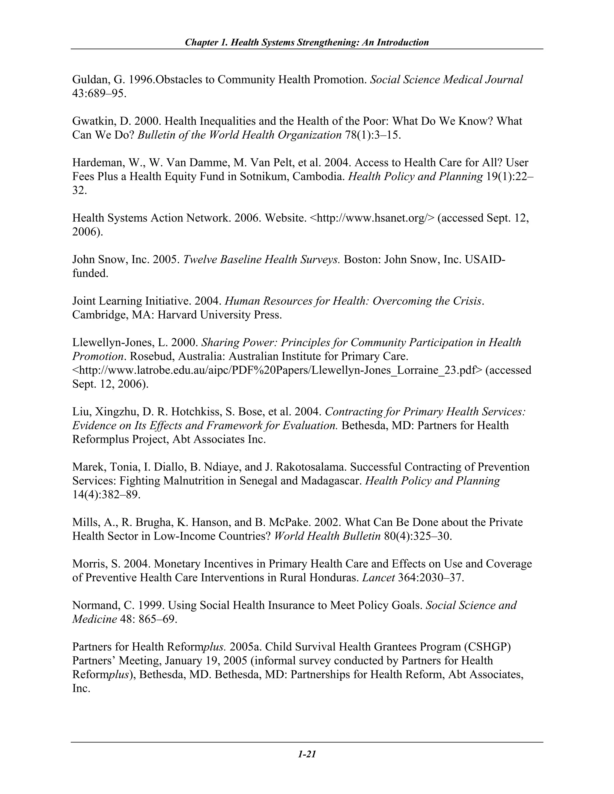 Chapter 1. Health Systems Strengthening: An Introduction


Guldan, G. 1996.Obstacles to Community Health Promotion. Social Science Medical Journal
43:689–95.

Gwatkin, D. 2000. Health Inequalities and the Health of the Poor: What Do We Know? What
Can We Do? Bulletin of the World Health Organization 78(1):3–15.

Hardeman, W., W. Van Damme, M. Van Pelt, et al. 2004. Access to Health Care for All? User
Fees Plus a Health Equity Fund in Sotnikum, Cambodia. Health Policy and Planning 19(1):22–
32.

Health Systems Action Network. 2006. Website. <http://www.hsanet.org/> (accessed Sept. 12,
2006).

John Snow, Inc. 2005. Twelve Baseline Health Surveys. Boston: John Snow, Inc. USAID-
funded.

Joint Learning Initiative. 2004. Human Resources for Health: Overcoming the Crisis.
Cambridge, MA: Harvard University Press.

Llewellyn-Jones, L. 2000. Sharing Power: Principles for Community Participation in Health
Promotion. Rosebud, Australia: Australian Institute for Primary Care.
<http://www.latrobe.edu.au/aipc/PDF%20Papers/Llewellyn-Jones_Lorraine_23.pdf> (accessed
Sept. 12, 2006).

Liu, Xingzhu, D. R. Hotchkiss, S. Bose, et al. 2004. Contracting for Primary Health Services:
Evidence on Its Effects and Framework for Evaluation. Bethesda, MD: Partners for Health
Reformplus Project, Abt Associates Inc.

Marek, Tonia, I. Diallo, B. Ndiaye, and J. Rakotosalama. Successful Contracting of Prevention
Services: Fighting Malnutrition in Senegal and Madagascar. Health Policy and Planning
14(4):382–89.

Mills, A., R. Brugha, K. Hanson, and B. McPake. 2002. What Can Be Done about the Private
Health Sector in Low-Income Countries? World Health Bulletin 80(4):325–30.

Morris, S. 2004. Monetary Incentives in Primary Health Care and Effects on Use and Coverage
of Preventive Health Care Interventions in Rural Honduras. Lancet 364:2030–37.

Normand, C. 1999. Using Social Health Insurance to Meet Policy Goals. Social Science and
Medicine 48: 865–69.

Partners for Health Reformplus. 2005a. Child Survival Health Grantees Program (CSHGP)
Partners’ Meeting, January 19, 2005 (informal survey conducted by Partners for Health
Reformplus), Bethesda, MD. Bethesda, MD: Partnerships for Health Reform, Abt Associates,
Inc.




                                                1-21
 