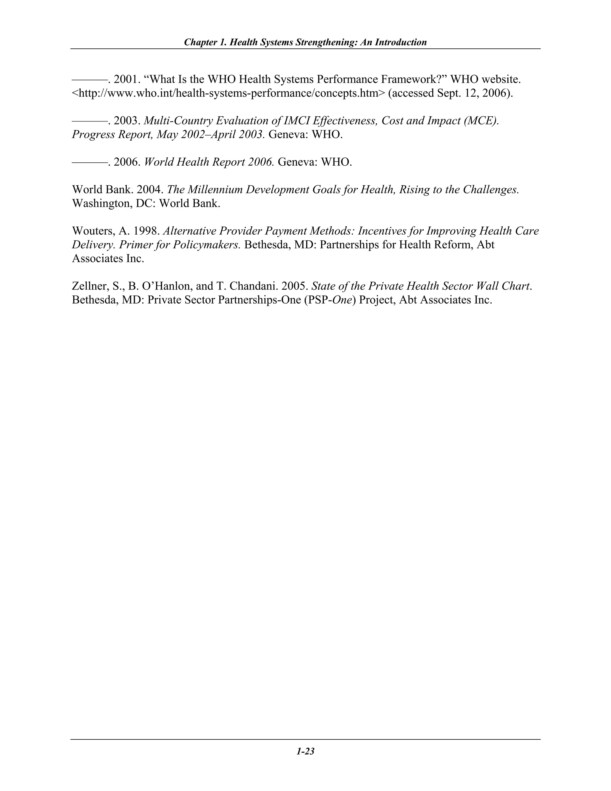 Chapter 1. Health Systems Strengthening: An Introduction


———. 2001. “What Is the WHO Health Systems Performance Framework?” WHO website.
<http://www.who.int/health-systems-performance/concepts.htm> (accessed Sept. 12, 2006).

———. 2003. Multi-Country Evaluation of IMCI Effectiveness, Cost and Impact (MCE).
Progress Report, May 2002–April 2003. Geneva: WHO.

———. 2006. World Health Report 2006. Geneva: WHO.

World Bank. 2004. The Millennium Development Goals for Health, Rising to the Challenges.
Washington, DC: World Bank.

Wouters, A. 1998. Alternative Provider Payment Methods: Incentives for Improving Health Care
Delivery. Primer for Policymakers. Bethesda, MD: Partnerships for Health Reform, Abt
Associates Inc.

Zellner, S., B. O’Hanlon, and T. Chandani. 2005. State of the Private Health Sector Wall Chart.
Bethesda, MD: Private Sector Partnerships-One (PSP-One) Project, Abt Associates Inc.




                                                1-23
 