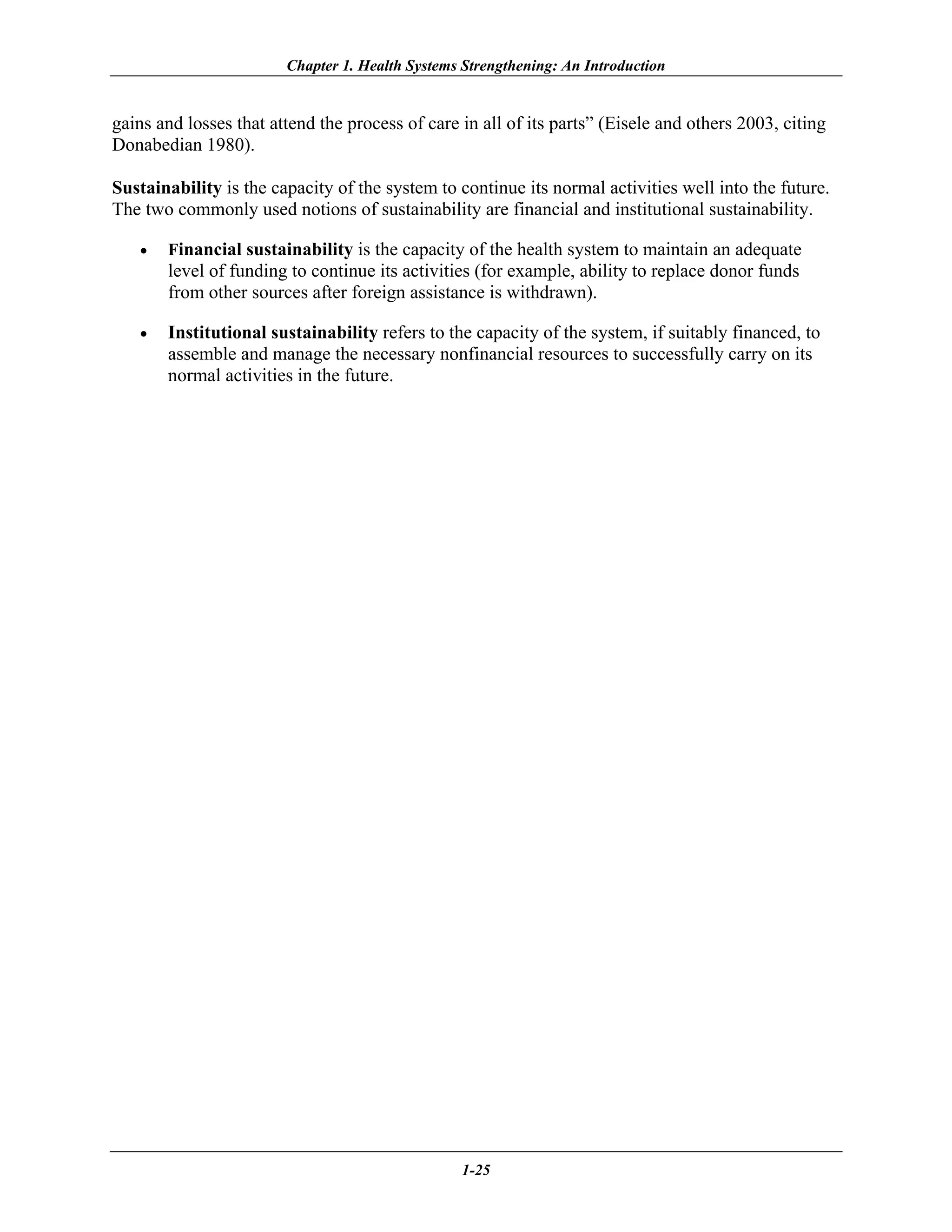 Chapter 1. Health Systems Strengthening: An Introduction


gains and losses that attend the process of care in all of its parts” (Eisele and others 2003, citing
Donabedian 1980).

Sustainability is the capacity of the system to continue its normal activities well into the future.
The two commonly used notions of sustainability are financial and institutional sustainability.

   •   Financial sustainability is the capacity of the health system to maintain an adequate
       level of funding to continue its activities (for example, ability to replace donor funds
       from other sources after foreign assistance is withdrawn).

   •   Institutional sustainability refers to the capacity of the system, if suitably financed, to
       assemble and manage the necessary nonfinancial resources to successfully carry on its
       normal activities in the future.




                                                 1-25
 