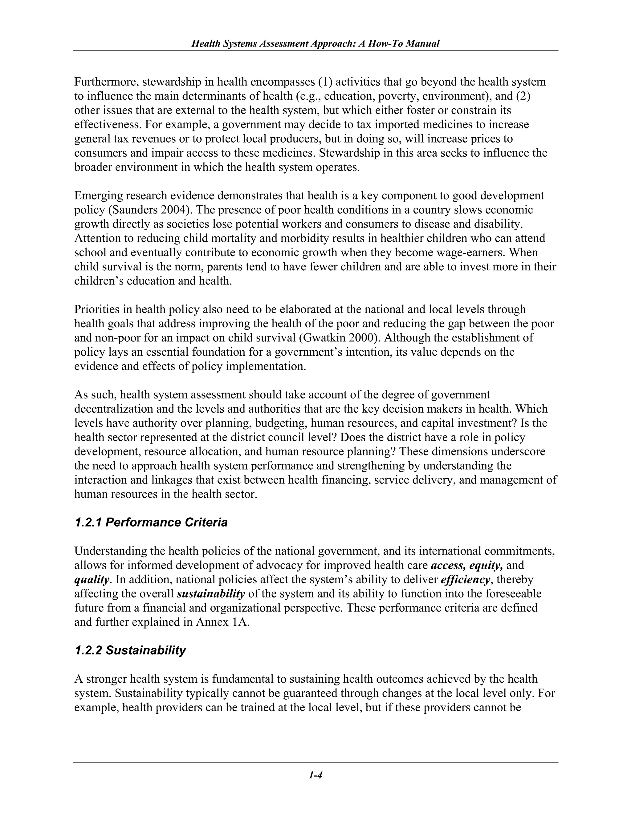 Health Systems Assessment Approach: A How-To Manual


Furthermore, stewardship in health encompasses (1) activities that go beyond the health system
to influence the main determinants of health (e.g., education, poverty, environment), and (2)
other issues that are external to the health system, but which either foster or constrain its
effectiveness. For example, a government may decide to tax imported medicines to increase
general tax revenues or to protect local producers, but in doing so, will increase prices to
consumers and impair access to these medicines. Stewardship in this area seeks to influence the
broader environment in which the health system operates.

Emerging research evidence demonstrates that health is a key component to good development
policy (Saunders 2004). The presence of poor health conditions in a country slows economic
growth directly as societies lose potential workers and consumers to disease and disability.
Attention to reducing child mortality and morbidity results in healthier children who can attend
school and eventually contribute to economic growth when they become wage-earners. When
child survival is the norm, parents tend to have fewer children and are able to invest more in their
children’s education and health.

Priorities in health policy also need to be elaborated at the national and local levels through
health goals that address improving the health of the poor and reducing the gap between the poor
and non-poor for an impact on child survival (Gwatkin 2000). Although the establishment of
policy lays an essential foundation for a government’s intention, its value depends on the
evidence and effects of policy implementation.

As such, health system assessment should take account of the degree of government
decentralization and the levels and authorities that are the key decision makers in health. Which
levels have authority over planning, budgeting, human resources, and capital investment? Is the
health sector represented at the district council level? Does the district have a role in policy
development, resource allocation, and human resource planning? These dimensions underscore
the need to approach health system performance and strengthening by understanding the
interaction and linkages that exist between health financing, service delivery, and management of
human resources in the health sector.

1.2.1 Performance Criteria

Understanding the health policies of the national government, and its international commitments,
allows for informed development of advocacy for improved health care access, equity, and
quality. In addition, national policies affect the system’s ability to deliver efficiency, thereby
affecting the overall sustainability of the system and its ability to function into the foreseeable
future from a financial and organizational perspective. These performance criteria are defined
and further explained in Annex 1A.

1.2.2 Sustainability

A stronger health system is fundamental to sustaining health outcomes achieved by the health
system. Sustainability typically cannot be guaranteed through changes at the local level only. For
example, health providers can be trained at the local level, but if these providers cannot be




                                                1-4
 
