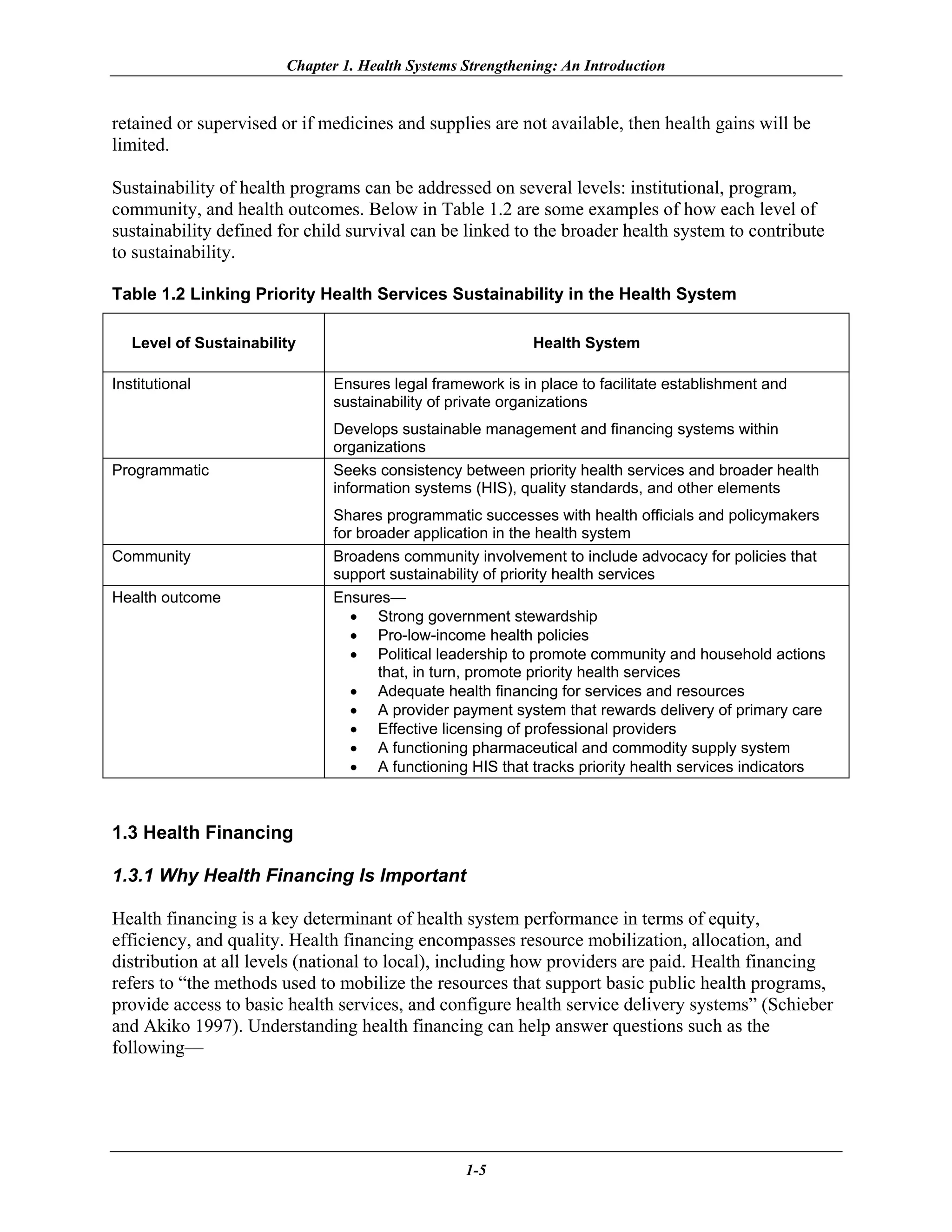 Chapter 1. Health Systems Strengthening: An Introduction


retained or supervised or if medicines and supplies are not available, then health gains will be
limited.

Sustainability of health programs can be addressed on several levels: institutional, program,
community, and health outcomes. Below in Table 1.2 are some examples of how each level of
sustainability defined for child survival can be linked to the broader health system to contribute
to sustainability.

Table 1.2 Linking Priority Health Services Sustainability in the Health System

   Level of Sustainability                                  Health System

Institutional                 Ensures legal framework is in place to facilitate establishment and
                              sustainability of private organizations
                              Develops sustainable management and financing systems within
                              organizations
Programmatic                  Seeks consistency between priority health services and broader health
                              information systems (HIS), quality standards, and other elements
                              Shares programmatic successes with health officials and policymakers
                              for broader application in the health system
Community                     Broadens community involvement to include advocacy for policies that
                              support sustainability of priority health services
Health outcome                Ensures—
                                 • Strong government stewardship
                                 • Pro-low-income health policies
                                 • Political leadership to promote community and household actions
                                     that, in turn, promote priority health services
                                 • Adequate health financing for services and resources
                                 • A provider payment system that rewards delivery of primary care
                                 • Effective licensing of professional providers
                                 • A functioning pharmaceutical and commodity supply system
                                 • A functioning HIS that tracks priority health services indicators



1.3 Health Financing

1.3.1 Why Health Financing Is Important

Health financing is a key determinant of health system performance in terms of equity,
efficiency, and quality. Health financing encompasses resource mobilization, allocation, and
distribution at all levels (national to local), including how providers are paid. Health financing
refers to “the methods used to mobilize the resources that support basic public health programs,
provide access to basic health services, and configure health service delivery systems” (Schieber
and Akiko 1997). Understanding health financing can help answer questions such as the
following—




                                                  1-5
 
