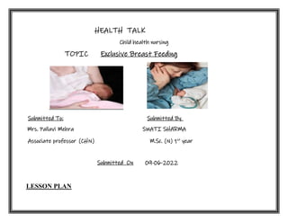 HEALTH TALK
Child health nursing
TOPIC Exclusive Breast Feeding
Submitted To: Submitted By
Mrs. Pallavi Mehra SWATI SHARMA
Associate professor (CHN) M.Sc. (N) 1st
year
Submitted On 09-06-2022
LESSON PLAN
 