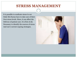 STRESS MANAGEMENT
It is possible to eradicate stress in our
Daily life.Nurses have to take care of their
Own stress levels. Since, it can affect the
Delivery of patient care. It is first of all,
Necessary to identify the sources of stress
And one’s current copying strategies.
 