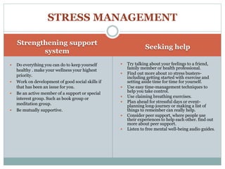 Strengthening support
system
Seeking help
 Do everything you can do to keep yourself
healthy . make your wellness your highest
priority.
 Work on development of good social skills if
that has been an issue for you.
 Be an active member of a support or special
interest group. Such as book group or
meditation group.
 Be mutually supportive.
 Try talking about your feelings to a friend,
family member or health professional.
 Find out more about 10 stress busters-
including getting started with exercise and
setting aside time for time for yourself.
 Use easy time-management techniques to
help you take control.
 Use claiming breathing exercises.
 Plan ahead for stressful days or event-
planning long-journey or making a list of
things to remember can really help.
 Consider peer support, where people use
their experiences to help each other. find out
more about peer support.
 Listen to free mental well-being audio guides.
STRESS MANAGEMENT
 