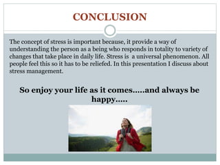 CONCLUSION
The concept of stress is important because, it provide a way of
understanding the person as a being who responds in totality to variety of
changes that take place in daily life. Stress is a universal phenomenon. All
people feel this so it has to be reliefed. In this presentation I discuss about
stress management.
So enjoy your life as it comes…..and always be
happy…..
 