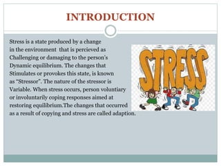 INTRODUCTION
Stress is a state produced by a change
in the environment that is percieved as
Challenging or damaging to the person’s
Dynamic equilibrium. The changes that
Stimulates or provokes this state, is known
as “Stressor”. The nature of the stressor is
Variable. When stress occurs, person voluntiary
or involuntarily coping responses aimed at
restoring equilibrium.The changes that occurred
as a result of copying and stress are called adaption.
 