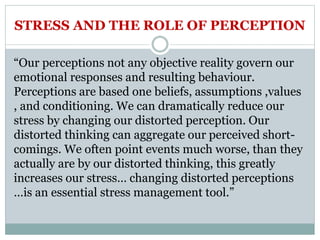 STRESS AND THE ROLE OF PERCEPTION
“Our perceptions not any objective reality govern our
emotional responses and resulting behaviour.
Perceptions are based one beliefs, assumptions ,values
, and conditioning. We can dramatically reduce our
stress by changing our distorted perception. Our
distorted thinking can aggregate our perceived short-
comings. We often point events much worse, than they
actually are by our distorted thinking, this greatly
increases our stress… changing distorted perceptions
…is an essential stress management tool.”
 