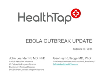EBOLA OUTBREAK UPDATE 
October 26, 2014 
John Leander Po MD, PhD 
Clinical Associate Professor 
ID Fellowship Program Director 
Division of Infectious Diseases 
University of Arizona College of Medicine 
Geoffrey Rutledge MD, PhD 
Chief Medical Officer and Cofounder, HealthTap+ 
DrRutledge@HealthTap.com 
 