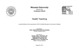 Misamis University
                                        Ozamiz City
                                   Graduate School




                               Health Teaching

In partial fulfillment of the requirements in NR 216 (Health Education for the Nurse’s Clientele)



                                      Submitted to:
                         PROF. MARICAR M. MUTIA, RN, MN-MAN
                                Faculty, Graduate School


                                      Submitted by:
                             REYNEL DAN L. GALICINAO, RN
                               ARIES GLENN B. GALAO, RN
                               JURMAIDA H. PAGAYAO, RN
                             MARNELLE JOY S. PULMANO, RN
                                Master in Nursing Students



                                        August 25, 2011
 