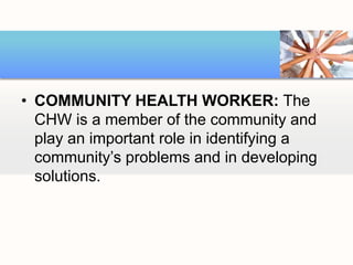 • COMMUNITY HEALTH WORKER: The
CHW is a member of the community and
play an important role in identifying a
community’s problems and in developing
solutions.
 