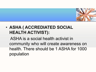 • ASHA ( ACCREDIATED SOCIAL
HEALTH ACTIVIST):
ASHA is a social health activist in
community who will create awareness on
health. There should be 1 ASHA for 1000
population
 