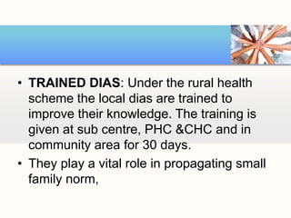 • TRAINED DIAS: Under the rural health
scheme the local dias are trained to
improve their knowledge. The training is
given at sub centre, PHC &CHC and in
community area for 30 days.
• They play a vital role in propagating small
family norm,
 