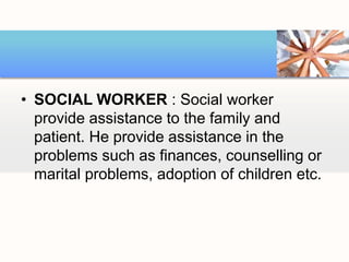• SOCIAL WORKER : Social worker
provide assistance to the family and
patient. He provide assistance in the
problems such as finances, counselling or
marital problems, adoption of children etc.
 